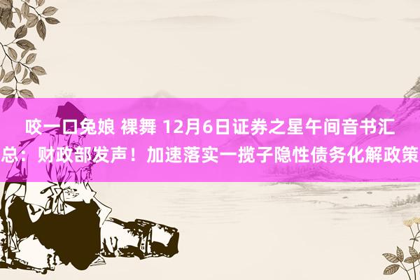 咬一口兔娘 裸舞 12月6日证券之星午间音书汇总：财政部发声！加速落实一揽子隐性债务化解政策