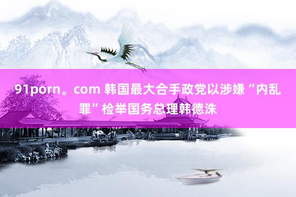 91porn。com 韩国最大合手政党以涉嫌“内乱罪”检举国务总理韩德洙