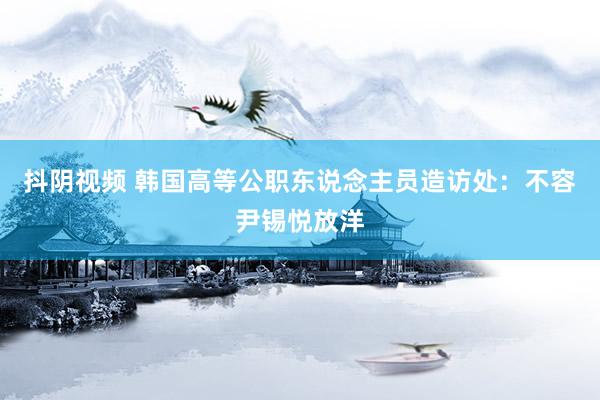 抖阴视频 韩国高等公职东说念主员造访处：不容尹锡悦放洋