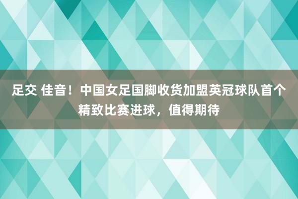 足交 佳音！中国女足国脚收货加盟英冠球队首个精致比赛进球，值得期待