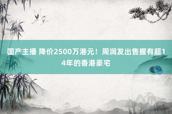 国产主播 降价2500万港元！周润发出售握有超14年的香港豪宅