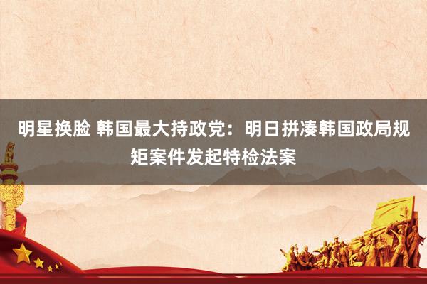 明星换脸 韩国最大持政党：明日拼凑韩国政局规矩案件发起特检法案