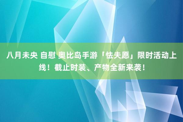 八月未央 自慰 奥比岛手游「怯夫愿」限时活动上线！截止时装、产物全新来袭！