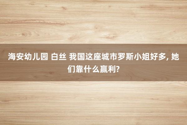 海安幼儿园 白丝 我国这座城市罗斯小姐好多， 她们靠什么赢利?