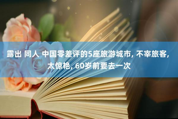 露出 同人 中国零差评的5座旅游城市， 不宰旅客， 太惊艳， 60岁前要去一次