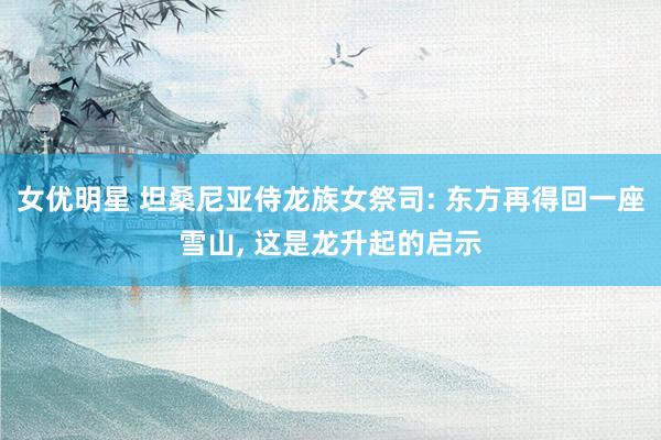 女优明星 坦桑尼亚侍龙族女祭司: 东方再得回一座雪山， 这是龙升起的启示