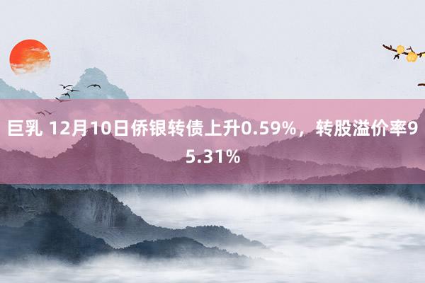 巨乳 12月10日侨银转债上升0.59%，转股溢价率95.31%