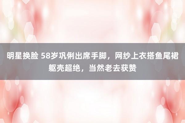 明星换脸 58岁巩俐出席手脚，网纱上衣搭鱼尾裙躯壳超绝，当然老去获赞