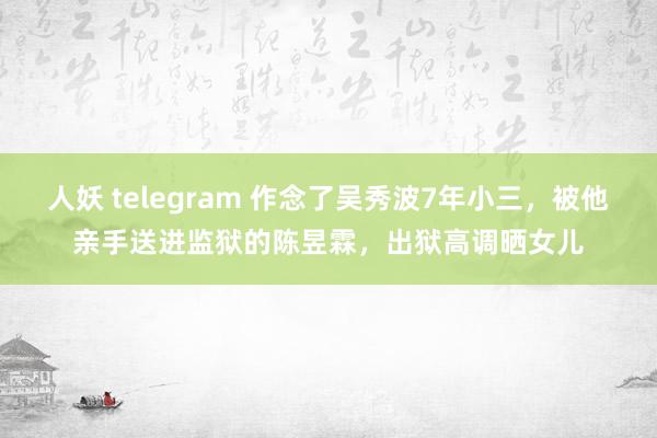 人妖 telegram 作念了吴秀波7年小三，被他亲手送进监狱的陈昱霖，出狱高调晒女儿