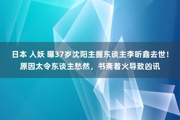 日本 人妖 曝37岁沈阳主握东谈主李昕鑫去世！原因太令东谈主愁然，书斋着火导致凶讯
