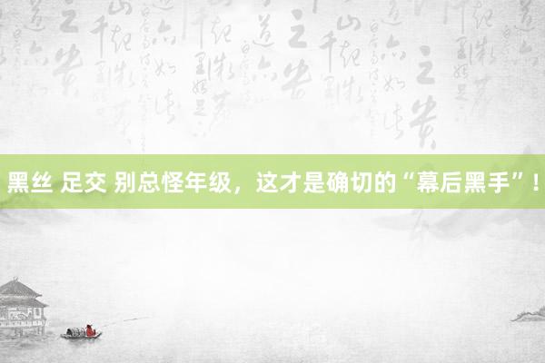 黑丝 足交 别总怪年级，这才是确切的“幕后黑手”！