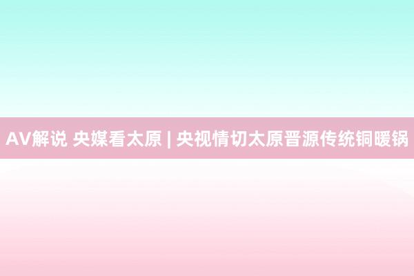AV解说 央媒看太原 | 央视情切太原晋源传统铜暖锅