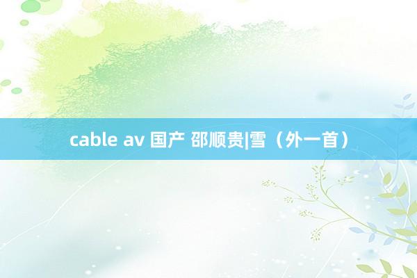 cable av 国产 邵顺贵|雪（外一首）