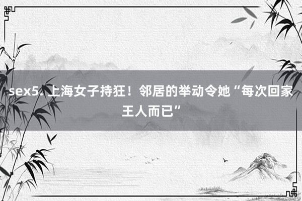 sex5. 上海女子持狂！邻居的举动令她“每次回家王人而已”