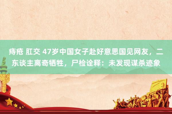 痔疮 肛交 47岁中国女子赴好意思国见网友，二东谈主离奇牺牲，尸检诠释：未发现谋杀迹象