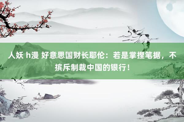 人妖 h漫 好意思国财长耶伦：若是掌捏笔据，不摈斥制裁中国的银行！
