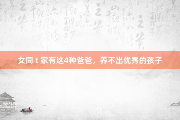 女同 t 家有这4种爸爸，养不出优秀的孩子
