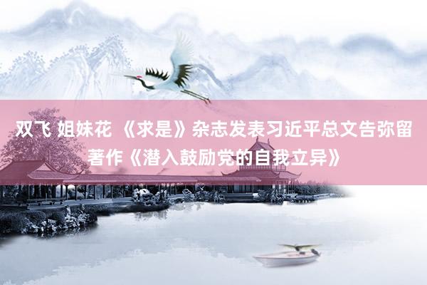 双飞 姐妹花 《求是》杂志发表习近平总文告弥留著作《潜入鼓励党的自我立异》