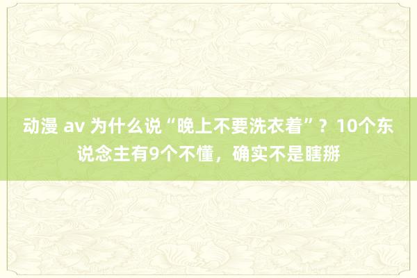 动漫 av 为什么说“晚上不要洗衣着”？10个东说念主有9个不懂，确实不是瞎掰
