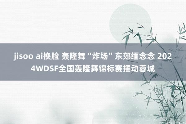 jisoo ai换脸 轰隆舞“炸场”东郊缅念念 2024WDSF全国轰隆舞锦标赛摆动蓉城