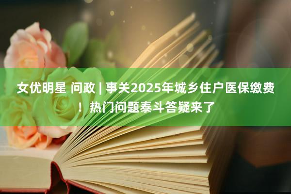 女优明星 问政 | 事关2025年城乡住户医保缴费！热门问题泰斗答疑来了