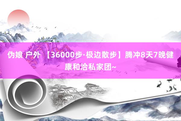 伪娘 户外 【36000步·极边散步】腾冲8天7晚健康和洽私家团~