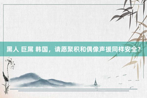 黑人 巨屌 韩国，请愿聚积和偶像声援同样安全？