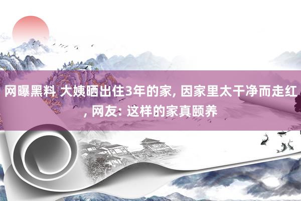 网曝黑料 大姨晒出住3年的家， 因家里太干净而走红， 网友: 这样的家真颐养