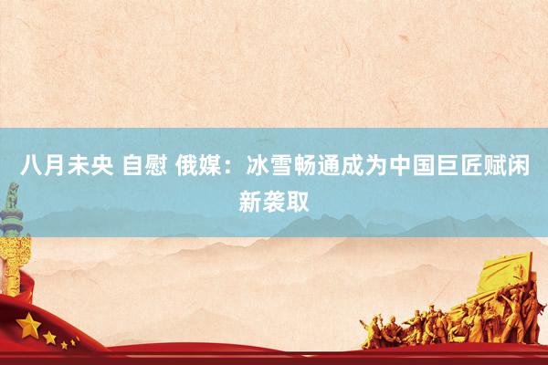 八月未央 自慰 俄媒：冰雪畅通成为中国巨匠赋闲新袭取