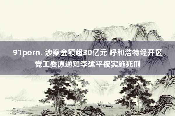91porn. 涉案金额超30亿元 呼和浩特经开区党工委原通知李建平被实施死刑