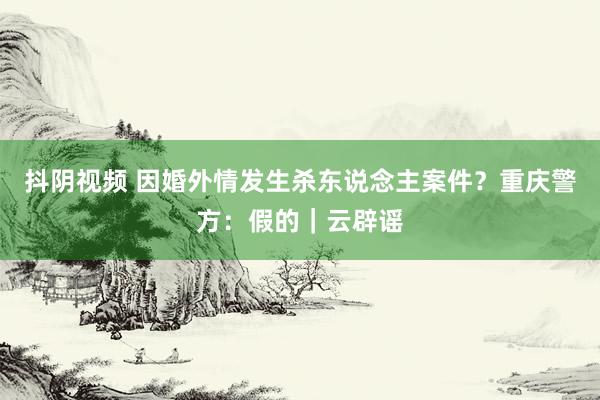 抖阴视频 因婚外情发生杀东说念主案件？重庆警方：假的｜云辟谣