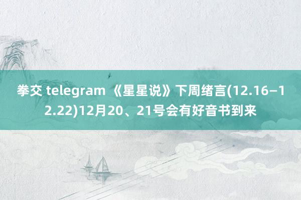拳交 telegram 《星星说》下周绪言(12.16—12.22)12月20、21号会有好音书到来