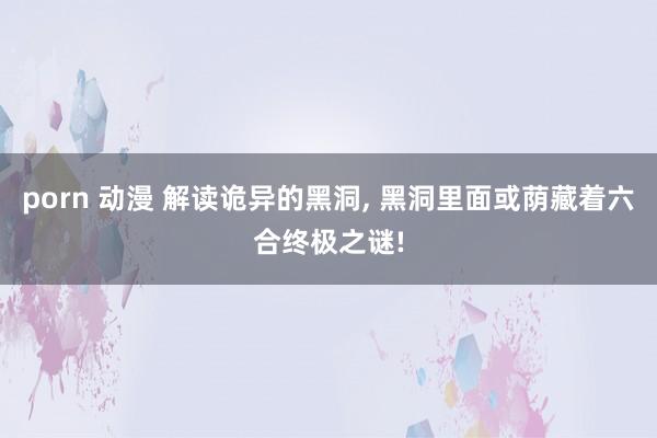 porn 动漫 解读诡异的黑洞， 黑洞里面或荫藏着六合终极之谜!