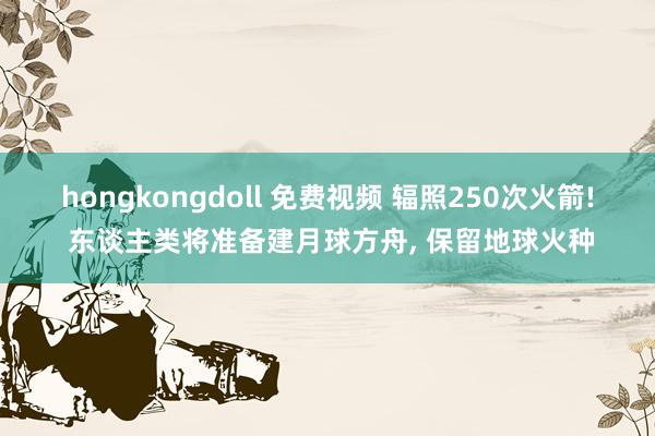 hongkongdoll 免费视频 辐照250次火箭! 东谈主类将准备建月球方舟， 保留地球火种