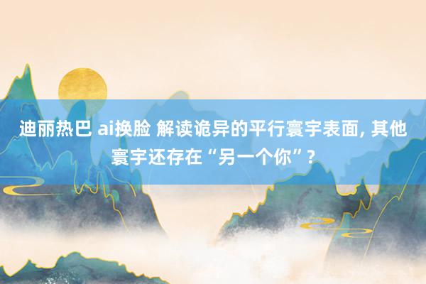 迪丽热巴 ai换脸 解读诡异的平行寰宇表面， 其他寰宇还存在“另一个你”?