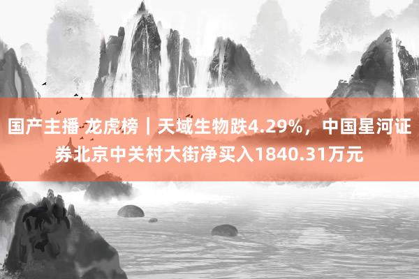 国产主播 龙虎榜｜天域生物跌4.29%，中国星河证券北京中关村大街净买入1840.31万元