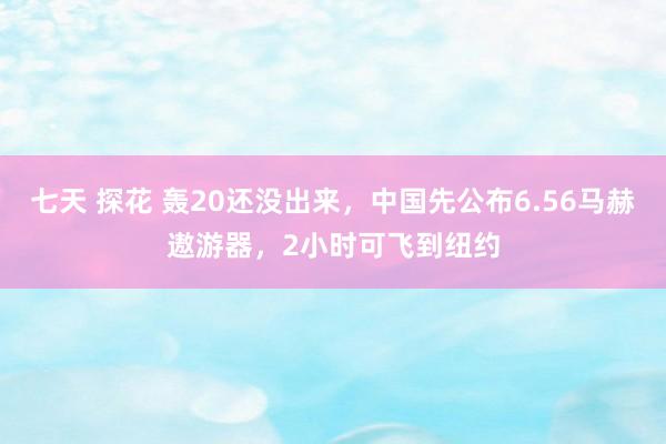 七天 探花 轰20还没出来，中国先公布6.56马赫遨游器，2小时可飞到纽约