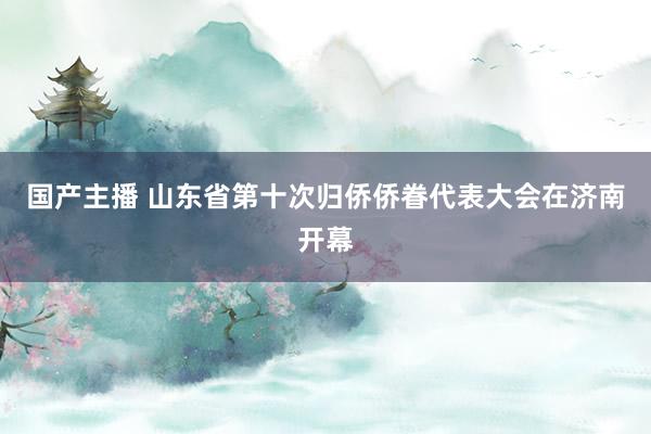 国产主播 山东省第十次归侨侨眷代表大会在济南开幕