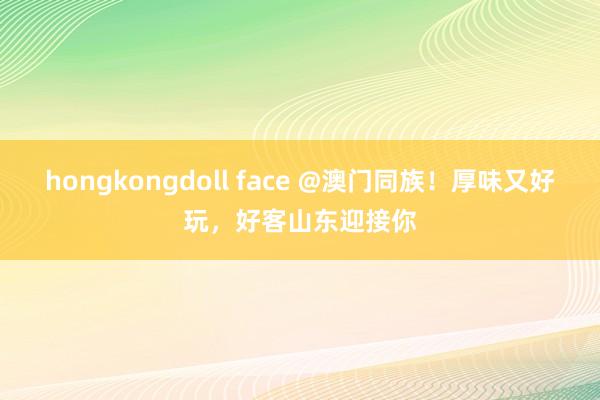 hongkongdoll face @澳门同族！厚味又好玩，好客山东迎接你