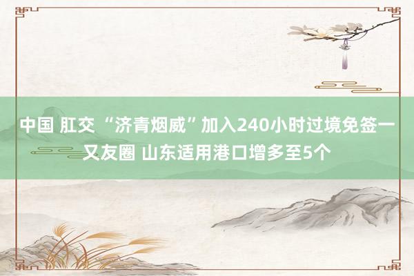 中国 肛交 “济青烟威”加入240小时过境免签一又友圈 山东适用港口增多至5个