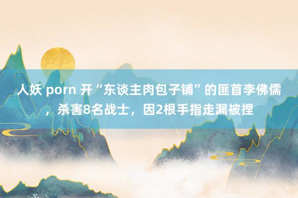 人妖 porn 开“东谈主肉包子铺”的匪首李佛儒，杀害8名战士，因2根手指走漏被捏