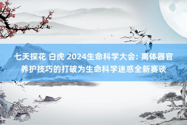 七天探花 白虎 2024生命科学大会: 离体器官养护技巧的打破为生命科学迷惑全新赛谈