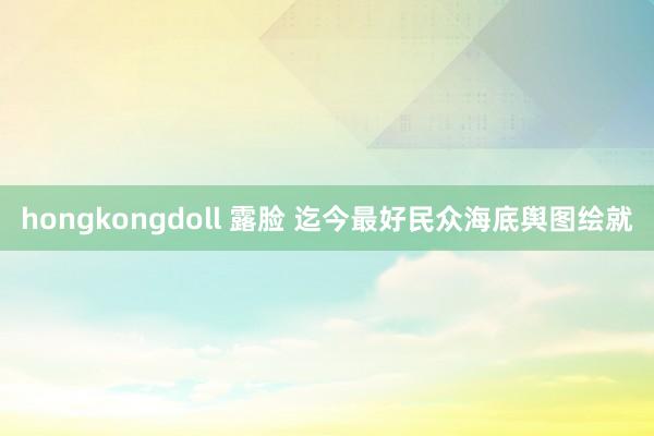 hongkongdoll 露脸 迄今最好民众海底舆图绘就