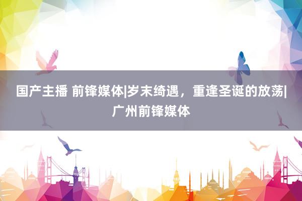国产主播 前锋媒体|岁末绮遇，重逢圣诞的放荡|广州前锋媒体