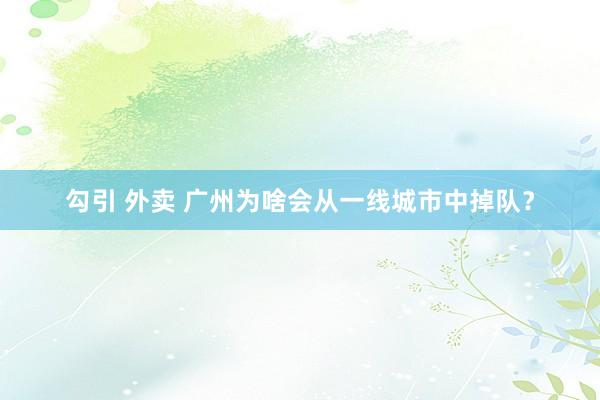 勾引 外卖 广州为啥会从一线城市中掉队？