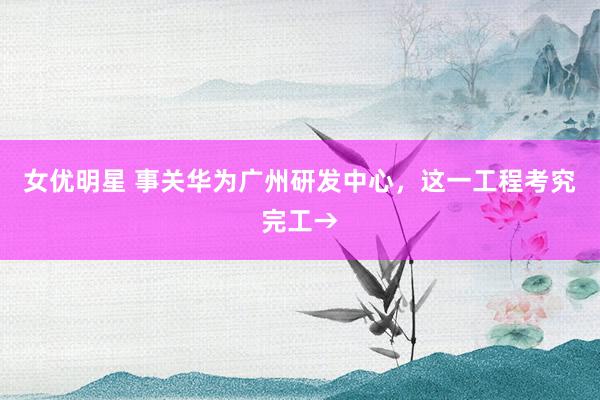 女优明星 事关华为广州研发中心，这一工程考究完工→