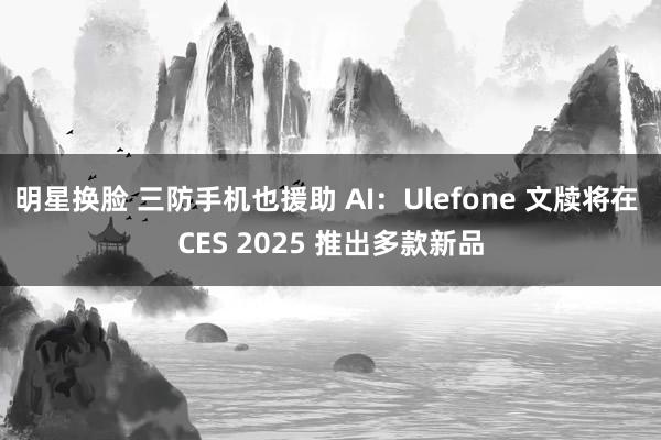 明星换脸 三防手机也援助 AI：Ulefone 文牍将在 CES 2025 推出多款新品