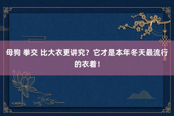 母狗 拳交 比大衣更讲究？它才是本年冬天最流行的衣着！