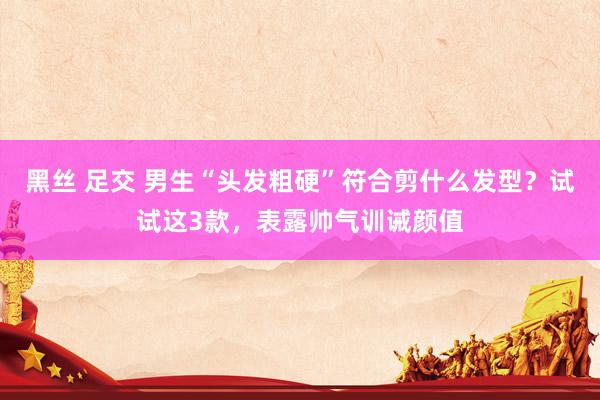 黑丝 足交 男生“头发粗硬”符合剪什么发型？试试这3款，表露帅气训诫颜值