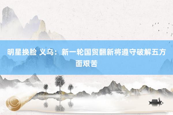 明星换脸 义乌：新一轮国贸翻新将遵守破解五方面艰苦